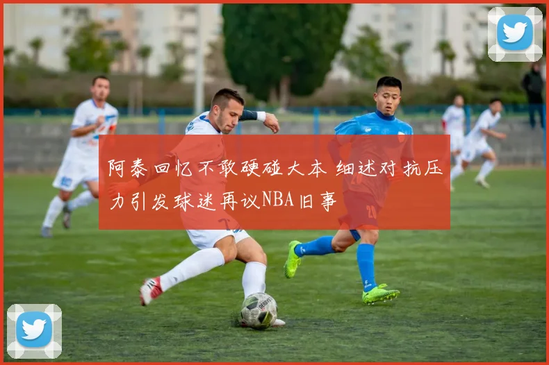 阿泰回忆不敢硬碰大本 细述对抗压力引发球迷再议NBA旧事