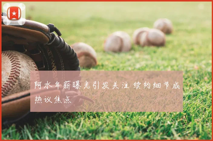 阿水年薪曝光引发关注 续约细节成热议焦点