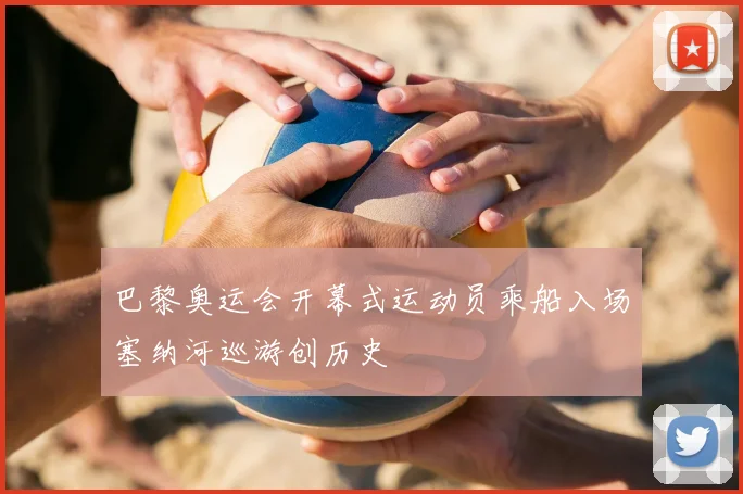巴黎奥运会开幕式运动员乘船入场塞纳河巡游创历史