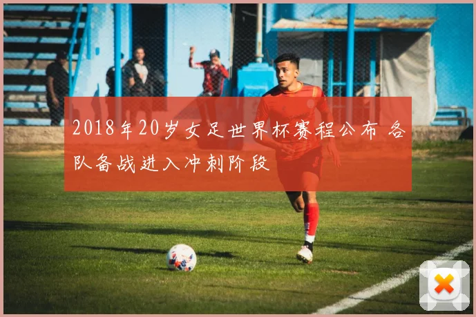 2018年20岁女足世界杯赛程公布 各队备战进入冲刺阶段