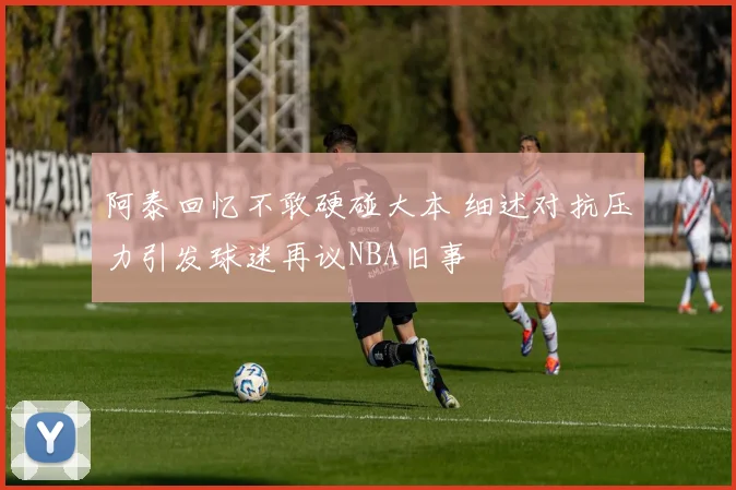阿泰回忆不敢硬碰大本 细述对抗压力引发球迷再议NBA旧事