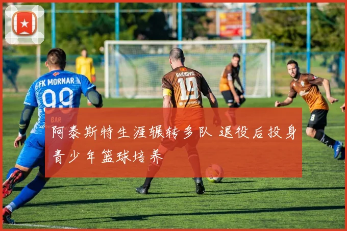 阿泰斯特生涯辗转多队 退役后投身青少年篮球培养