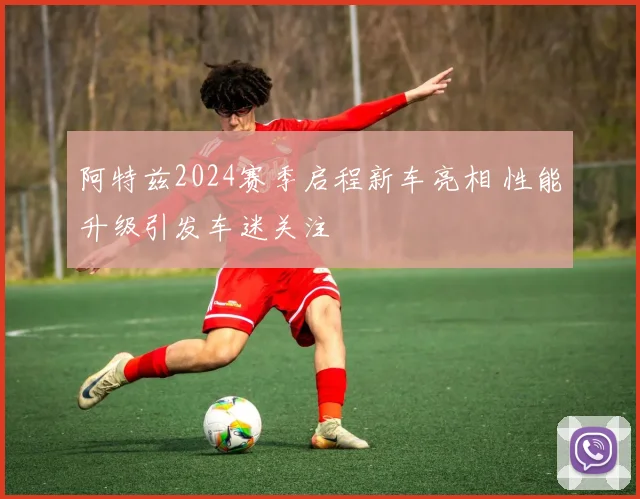 阿特兹2024赛季启程新车亮相 性能升级引发车迷关注