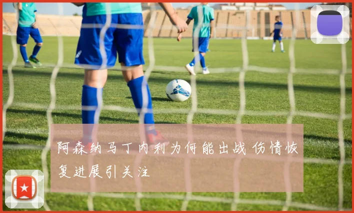 阿森纳马丁内利为何能出战 伤情恢复进展引关注