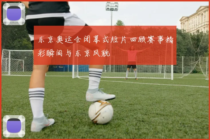 东京奥运会闭幕式短片回顾赛事精彩瞬间与东京风貌