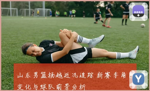 山东男篮杨越近况追踪 新赛季角色变化与球队前景分析