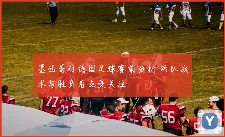 墨西哥对德国足球赛前分析 两队战术与胜负看点受关注