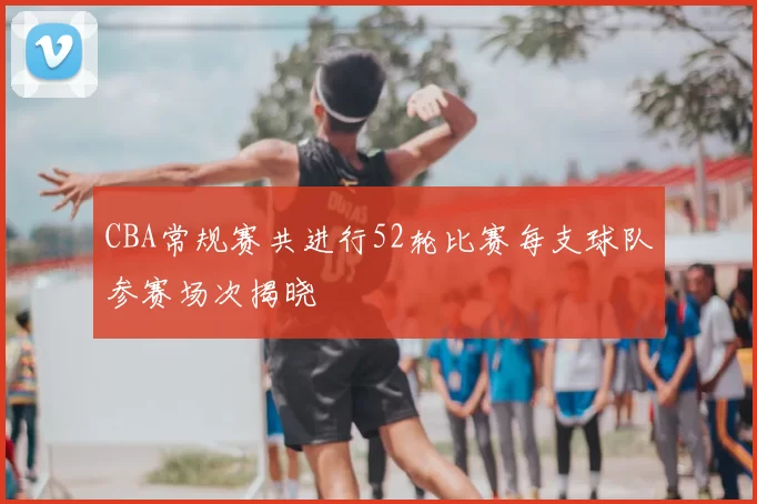 CBA常规赛共进行52轮比赛每支球队参赛场次揭晓