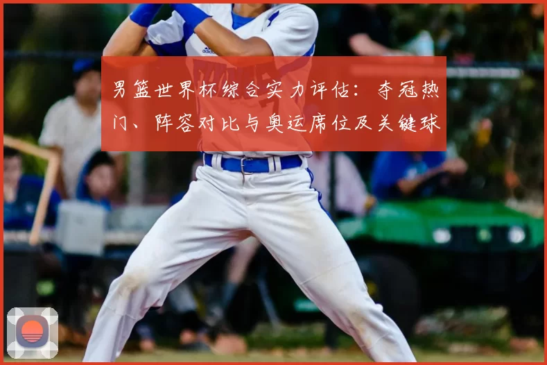 男篮世界杯综合实力评估：夺冠热门、阵容对比与奥运席位及关键球员影响