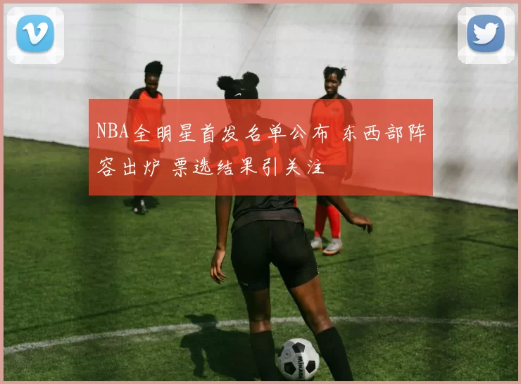 NBA全明星首发名单公布 东西部阵容出炉 票选结果引关注