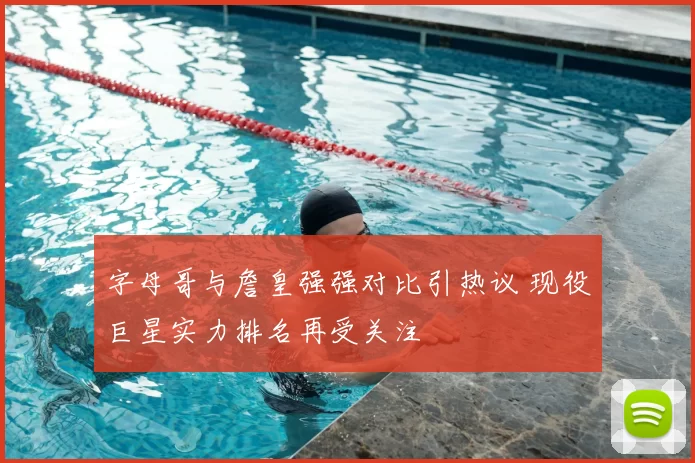 字母哥与詹皇强强对比引热议 现役巨星实力排名再受关注