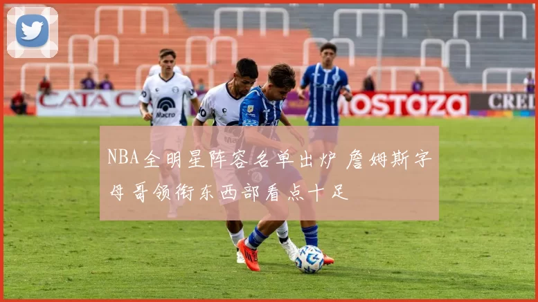 NBA全明星阵容名单出炉 詹姆斯字母哥领衔东西部看点十足