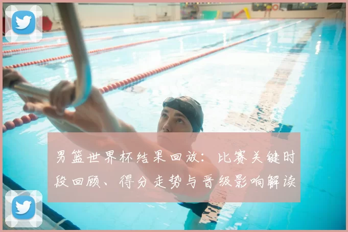 男篮世界杯结果回放：比赛关键时段回顾、得分走势与晋级影响解读