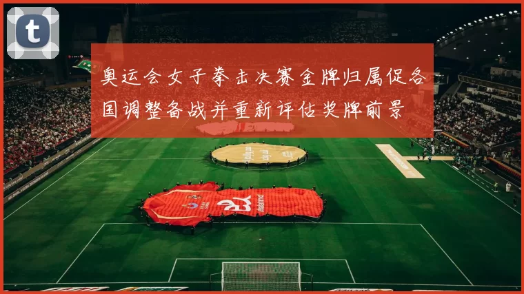 奥运会女子拳击决赛金牌归属促各国调整备战并重新评估奖牌前景