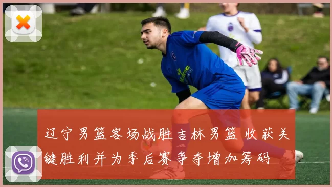 辽宁男篮客场战胜吉林男篮 收获关键胜利并为季后赛争夺增加筹码