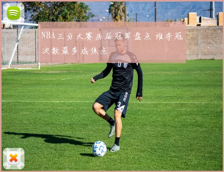 NBA三分大赛历届冠军盘点 谁夺冠次数最多成焦点