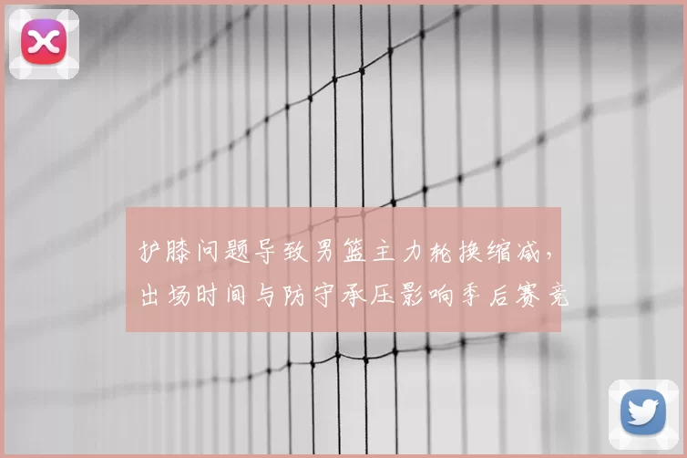 护膝问题导致男篮主力轮换缩减，出场时间与防守承压影响季后赛竞争