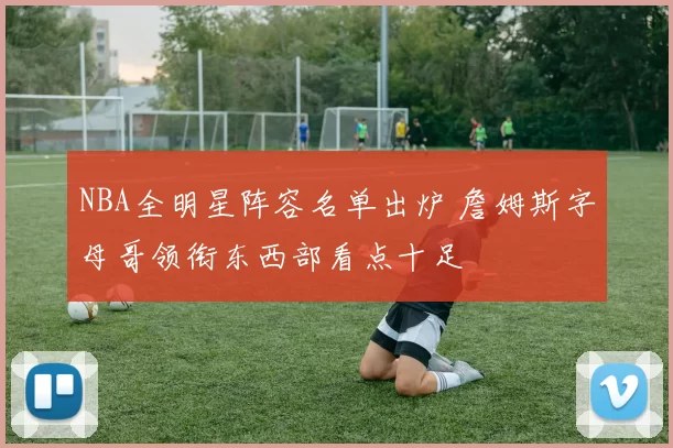 NBA全明星阵容名单出炉 詹姆斯字母哥领衔东西部看点十足