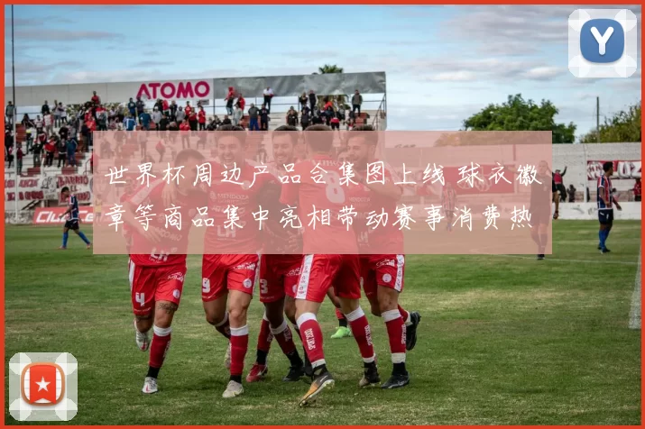 世界杯周边产品合集图上线 球衣徽章等商品集中亮相带动赛事消费热度