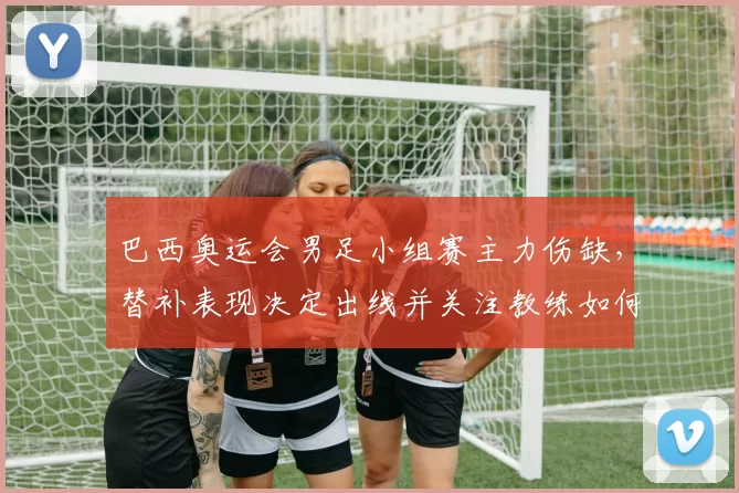 巴西奥运会男足小组赛主力伤缺，替补表现决定出线并关注教练如何应对