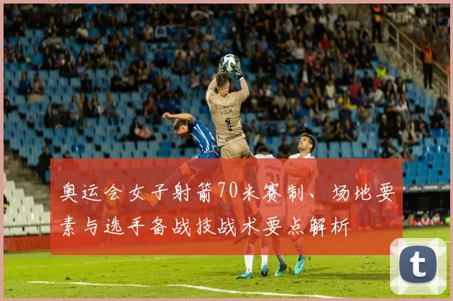 奥运会女子射箭70米赛制、场地要素与选手备战技战术要点解析