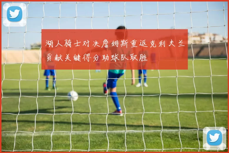 湖人骑士对决詹姆斯重返克利夫兰贡献关键得分助球队取胜