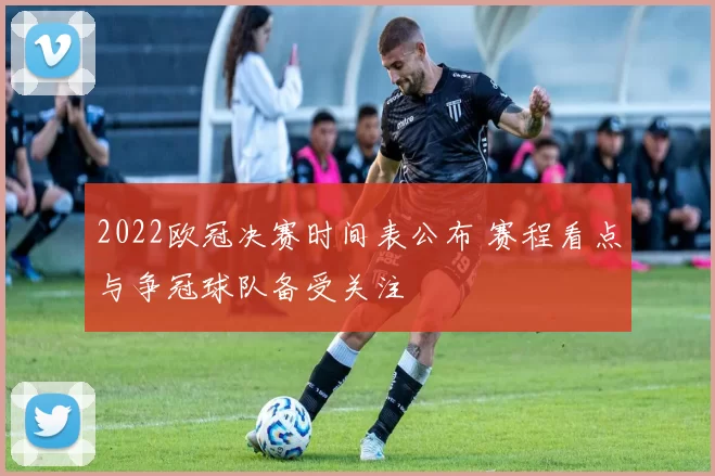 2022欧冠决赛时间表公布 赛程看点与争冠球队备受关注