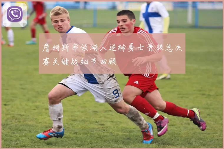 詹姆斯率领湖人逆转勇士晋级总决赛关键战细节回顾