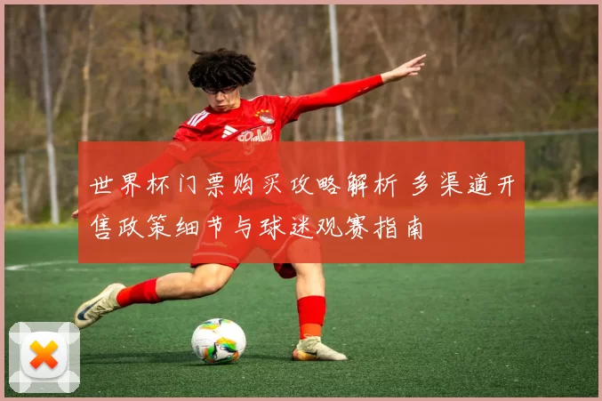 世界杯门票购买攻略解析 多渠道开售政策细节与球迷观赛指南