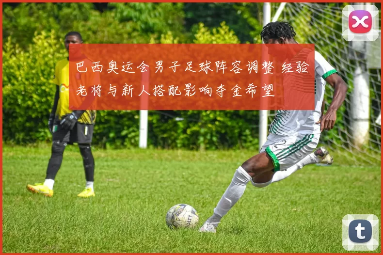 巴西奥运会男子足球阵容调整 经验老将与新人搭配影响夺金希望