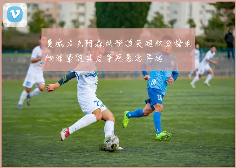 曼城力克阿森纳登顶英超积分榜利物浦紧随其后争冠悬念再起