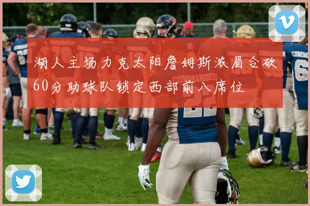 湖人主场力克太阳詹姆斯浓眉合砍60分助球队锁定西部前八席位