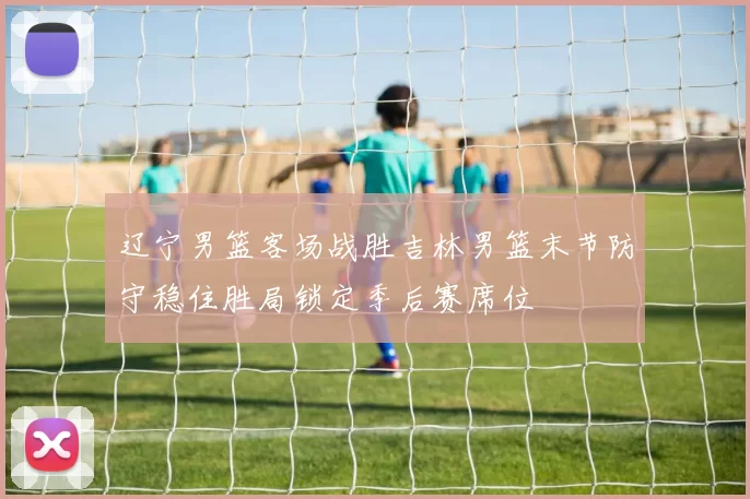辽宁男篮客场战胜吉林男篮末节防守稳住胜局锁定季后赛席位