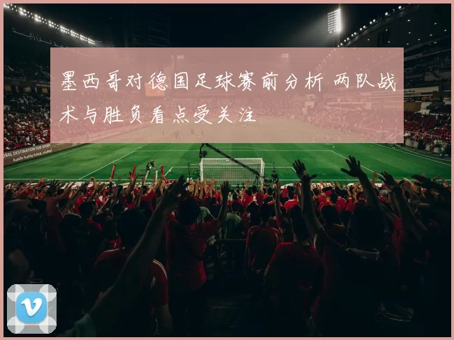 墨西哥对德国足球赛前分析 两队战术与胜负看点受关注