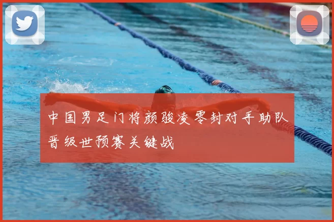 中国男足门将颜骏凌零封对手助队晋级世预赛关键战