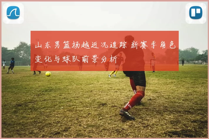 山东男篮杨越近况追踪 新赛季角色变化与球队前景分析