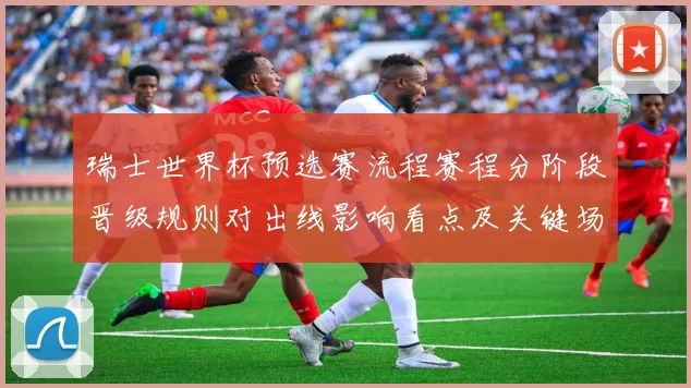瑞士世界杯预选赛流程赛程分阶段晋级规则对出线影响看点及关键场次
