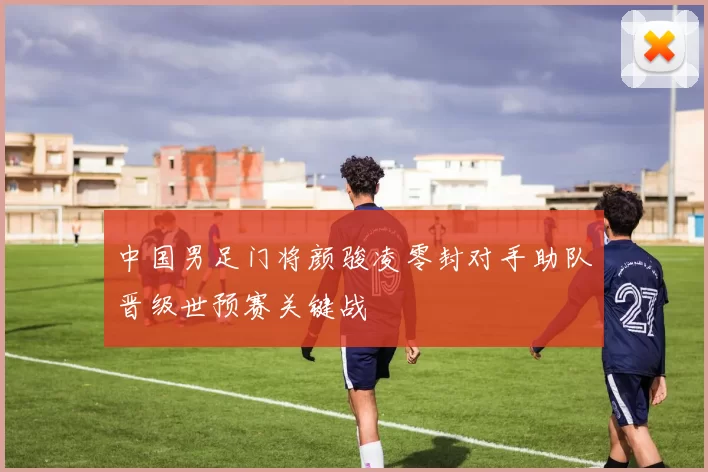 中国男足门将颜骏凌零封对手助队晋级世预赛关键战