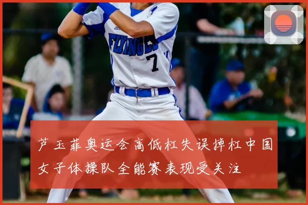 芦玉菲奥运会高低杠失误掉杠中国女子体操队全能赛表现受关注