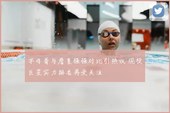 字母哥与詹皇强强对比引热议 现役巨星实力排名再受关注