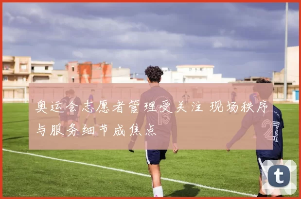 奥运会志愿者管理受关注 现场秩序与服务细节成焦点