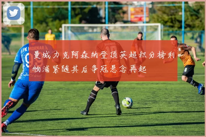 曼城力克阿森纳登顶英超积分榜利物浦紧随其后争冠悬念再起